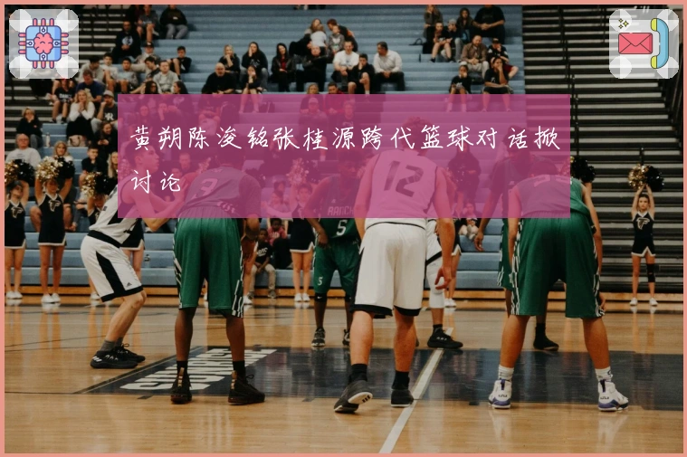 黄朔陈浚铭张桂源跨代篮球对话掀讨论
