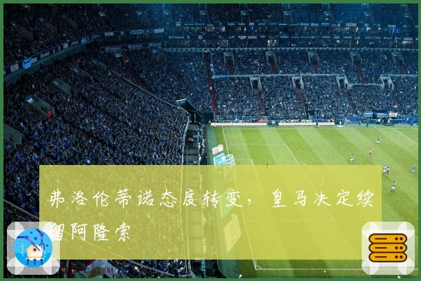 弗洛伦蒂诺态度转变，皇马决定续留阿隆索