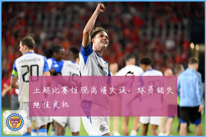 土超比赛惊现离谱失误，球员错失绝佳良机