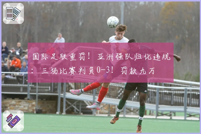 国际足联重罚！亚洲强队归化违规：三场比赛判负0-3！罚款九万