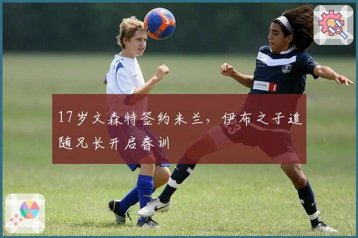 17岁文森特签约米兰，伊布之子追随兄长开启春训