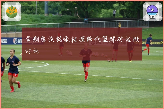 黄朔陈浚铭张桂源跨代篮球对话掀讨论