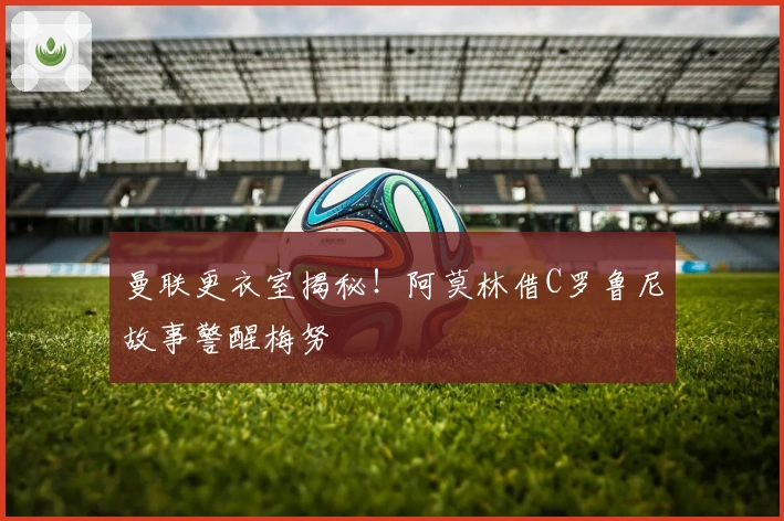 曼联更衣室揭秘！阿莫林借C罗鲁尼故事警醒梅努
