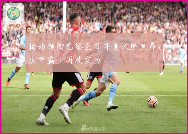 梅西领衔巴黎圣日耳曼大胜里昂，法甲霸主再展实力