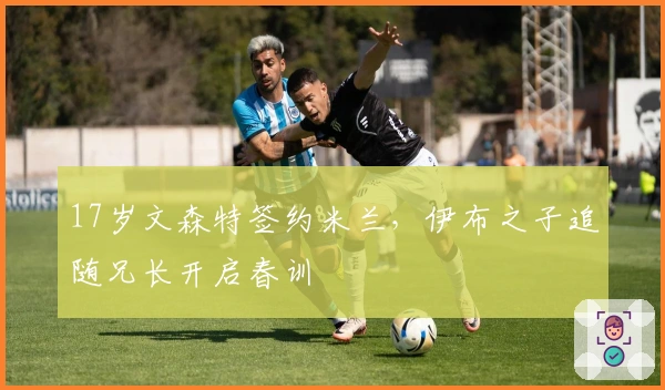 17岁文森特签约米兰，伊布之子追随兄长开启春训