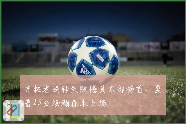 开拓者逆转失败憾负东部榜首，夏普25分杨瀚森未上场