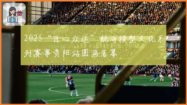 2025“匠心众运”航海模型文化系列赛事贵阳站圆满落幕